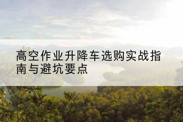 呼玛升降车怎么选-高空作业升降车选购实战指南与避坑要点