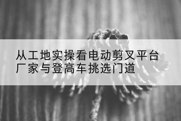 呼玛电动剪叉升降平台厂家-从工地实操看电动剪叉平台厂家与登高车挑选门道