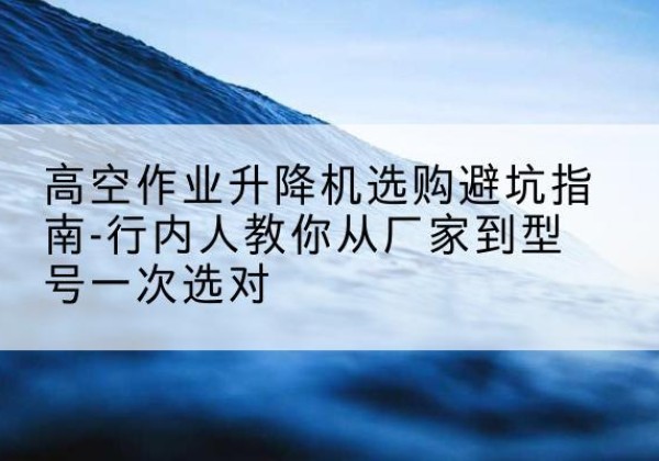呼玛升降平台厂家-高空作业升降机选购避坑指南-行内人教你从厂家到型号一次选对