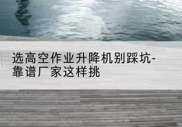 呼玛剪叉式升降机厂家-选高空作业升降机别踩坑-靠谱厂家这样挑
