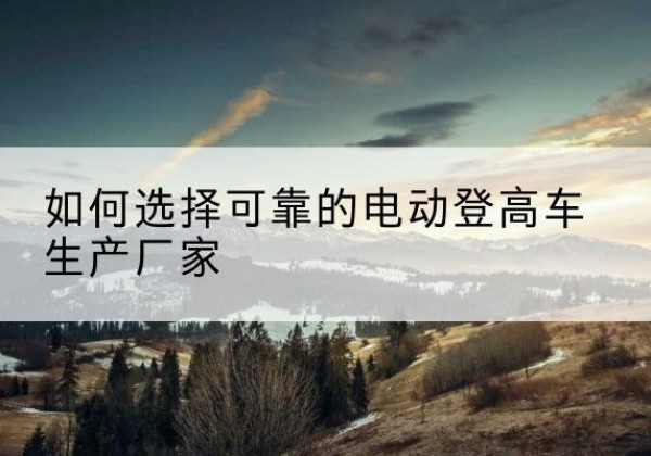 呼玛电动登高车厂家-如何选择可靠的电动登高车生产厂家