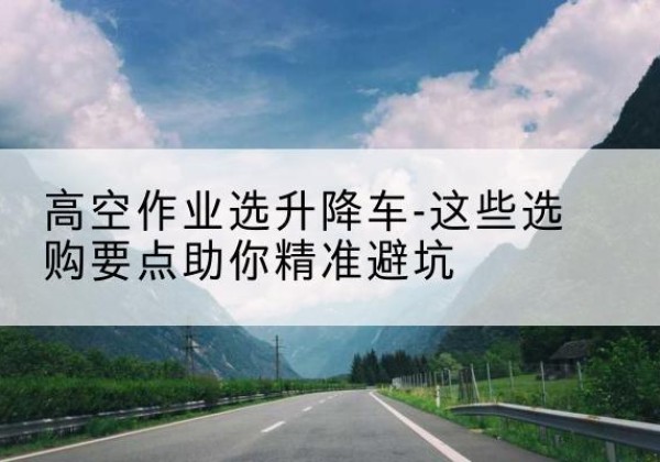 呼玛升降车厂家-高空作业选升降车-这些选购要点助你*避坑