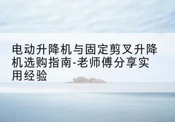 呼玛电动升降机怎么选-电动升降机与固定剪叉升降机选购指南-老师傅分享实用经验