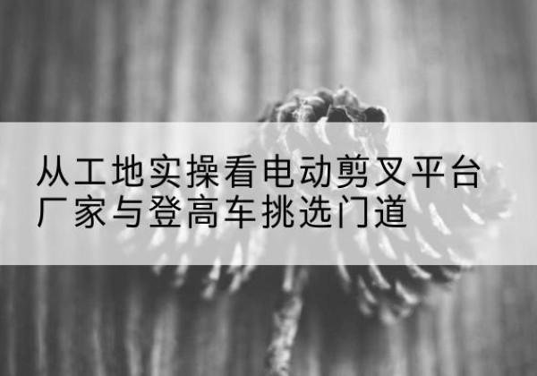 呼玛电动剪叉升降平台厂家-从工地实操看电动剪叉平台厂家与登高车挑选门道